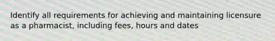 Identify all requirements for achieving and maintaining licensure as a pharmacist, including fees, hours and dates