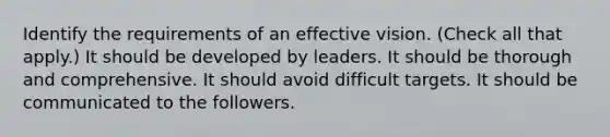 Identify the requirements of an effective vision. (Check all that apply.) It should be developed by leaders. It should be thorough and comprehensive. It should avoid difficult targets. It should be communicated to the followers.