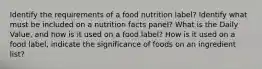 Identify the requirements of a food nutrition label? Identify what must be included on a nutrition facts panel? What is the Daily Value, and how is it used on a food label? How is it used on a food label, indicate the significance of foods on an ingredient list?