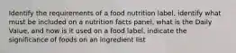 Identify the requirements of a food nutrition label, identify what must be included on a nutrition facts panel, what is the Daily Value, and how is it used on a food label, indicate the significance of foods on an ingredient list