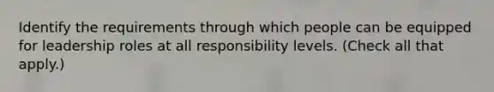 Identify the requirements through which people can be equipped for leadership roles at all responsibility levels. (Check all that apply.)