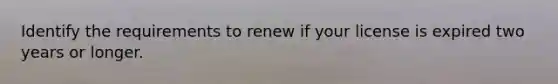 Identify the requirements to renew if your license is expired two years or longer.