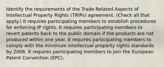 Identify the requirements of the Trade-Related Aspects of Intellectual Property Rights (TRIPs) agreement. (Check all that apply.) It requires participating members to establish procedures for enforcing IP rights. It requires participating members to revert patents back to the public domain if the products are not produced within one year. It requires participating members to comply with the minimum intellectual property rights standards by 2006. It requires participating members to join the European Patent Convention (EPC).