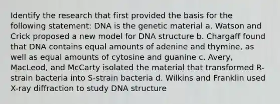 Identify the research that first provided the basis for the following statement: DNA is the genetic material a. Watson and Crick proposed a new model for DNA structure b. Chargaff found that DNA contains equal amounts of adenine and thymine, as well as equal amounts of cytosine and guanine c. Avery, MacLeod, and McCarty isolated the material that transformed R-strain bacteria into S-strain bacteria d. Wilkins and Franklin used X-ray diffraction to study DNA structure