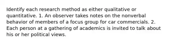 Identify each research method as either qualitative or quantitative. 1. An observer takes notes on the nonverbal behavior of members of a focus group for car commercials. 2. Each person at a gathering of academics is invited to talk about his or her political views.