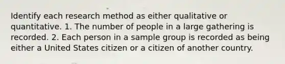 Identify each research method as either qualitative or quantitative. 1. The number of people in a large gathering is recorded. 2. Each person in a sample group is recorded as being either a United States citizen or a citizen of another country.