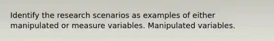 Identify the research scenarios as examples of either manipulated or measure variables. Manipulated variables.