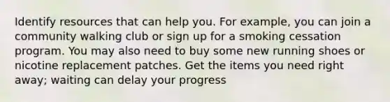 Identify resources that can help you. For example, you can join a community walking club or sign up for a smoking cessation program. You may also need to buy some new running shoes or nicotine replacement patches. Get the items you need right away; waiting can delay your progress