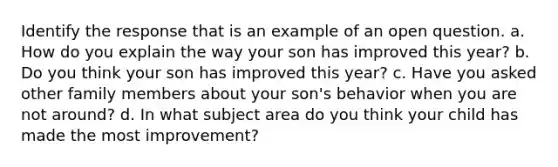 Identify the response that is an example of an open question. a. How do you explain the way your son has improved this year? b. Do you think your son has improved this year? c. Have you asked other family members about your son's behavior when you are not around? d. In what subject area do you think your child has made the most improvement?