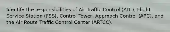 Identify the responsibilities of Air Traffic Control (ATC), Flight Service Station (FSS), Control Tower, Approach Control (APC), and the Air Route Traffic Control Center (ARTCC).