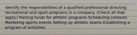 Identify the responsibilities of a qualified professional directing recreational and sport programs in a company. (Check all that apply.) Raising funds for athletic programs Scheduling contests Marketing sports events Setting up athletic teams Establishing a program of activities