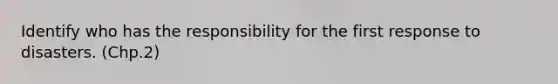 Identify who has the responsibility for the first response to disasters. (Chp.2)