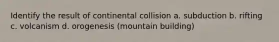 Identify the result of continental collision a. subduction b. rifting c. volcanism d. orogenesis (mountain building)