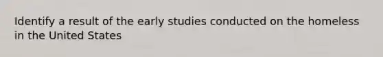 Identify a result of the early studies conducted on the homeless in the United States