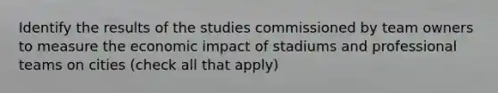 Identify the results of the studies commissioned by team owners to measure the economic impact of stadiums and professional teams on cities (check all that apply)