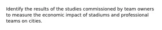 Identify the results of the studies commissioned by team owners to measure the economic impact of stadiums and professional teams on cities.