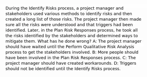 During the Identify Risks process, a project manager and stakeholders used various methods to identify risks and then created a long list of those risks. The project manager then made sure all the risks were understood and that triggers had been identified. Later, in the Plan Risk Responses process, he took all the risks identified by the stakeholders and determined ways to mitigate them. What has he done wrong? A: The project manager should have waited until the Perform Qualitative Risk Analysis process to get the stakeholders involved. B: More people should have been involved in the Plan Risk Responses process. C: The project manager should have created workarounds. D: Triggers should not be identified until the Identify Risks process.