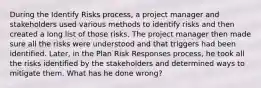 During the Identify Risks process, a project manager and stakeholders used various methods to identify risks and then created a long list of those risks. The project manager then made sure all the risks were understood and that triggers had been identified. Later, in the Plan Risk Responses process, he took all the risks identified by the stakeholders and determined ways to mitigate them. What has he done wrong?