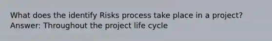 What does the identify Risks process take place in a project? Answer: Throughout the project life cycle