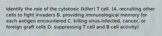 Identify the role of the cytotoxic (killer) T cell. (A. recruiting other cells to fight invaders B. providing immunological memory for each antigen encountered C. killing virus-infected, cancer, or foreign graft cells D. suppressing T cell and B cell activity)