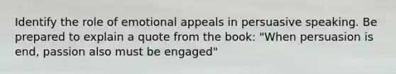 Identify the role of emotional appeals in persuasive speaking. Be prepared to explain a quote from the book: "When persuasion is end, passion also must be engaged"