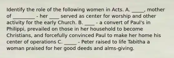 Identify the role of the following women in Acts. A. _____, mother of _________ - her ____ served as center for worship and other activity for the early Church. B. ____ - a convert of Paul's in Philippi, prevailed on those in her household to become Christians, and forcefully convinced Paul to make her home his center of operations C. _____ - Peter raised to life Tabitha a woman praised for her good deeds and alms-giving.