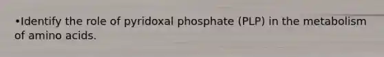 •Identify the role of pyridoxal phosphate (PLP) in the metabolism of amino acids.