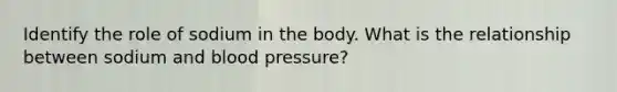 Identify the role of sodium in the body. What is the relationship between sodium and blood pressure?