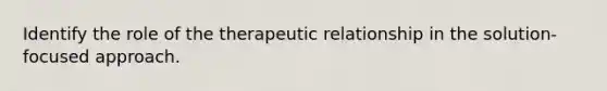 Identify the role of the therapeutic relationship in the solution- focused approach.