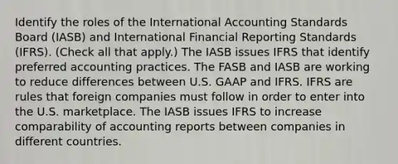 Identify the roles of the International Accounting Standards Board (IASB) and International Financial Reporting Standards (IFRS). (Check all that apply.) The IASB issues IFRS that identify preferred accounting practices. The FASB and IASB are working to reduce differences between U.S. GAAP and IFRS. IFRS are rules that foreign companies must follow in order to enter into the U.S. marketplace. The IASB issues IFRS to increase comparability of accounting reports between companies in different countries.