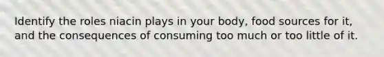 Identify the roles niacin plays in your body, food sources for it, and the consequences of consuming too much or too little of it.