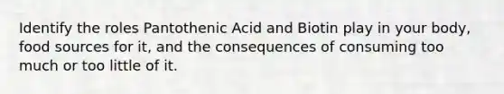 Identify the roles Pantothenic Acid and Biotin play in your body, food sources for it, and the consequences of consuming too much or too little of it.