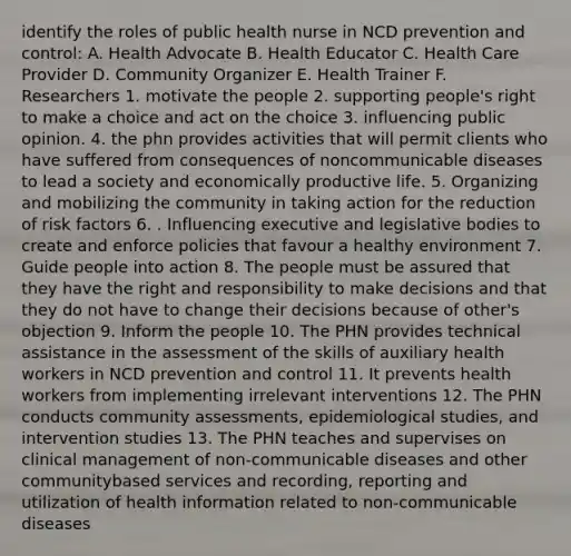 identify the roles of public health nurse in NCD prevention and control: A. Health Advocate B. Health Educator C. Health Care Provider D. Community Organizer E. Health Trainer F. Researchers 1. motivate the people 2. supporting people's right to make a choice and act on the choice 3. influencing public opinion. 4. the phn provides activities that will permit clients who have suffered from consequences of noncommunicable diseases to lead a society and economically productive life. 5. Organizing and mobilizing the community in taking action for the reduction of risk factors 6. . Influencing executive and legislative bodies to create and enforce policies that favour a healthy environment 7. Guide people into action 8. The people must be assured that they have the right and responsibility to make decisions and that they do not have to change their decisions because of other's objection 9. Inform the people 10. The PHN provides technical assistance in the assessment of the skills of auxiliary health workers in NCD prevention and control 11. It prevents health workers from implementing irrelevant interventions 12. The PHN conducts community assessments, epidemiological studies, and intervention studies 13. The PHN teaches and supervises on clinical management of non-communicable diseases and other communitybased services and recording, reporting and utilization of health information related to non-communicable diseases