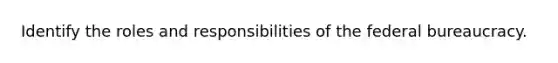 Identify the roles and responsibilities of the federal bureaucracy.
