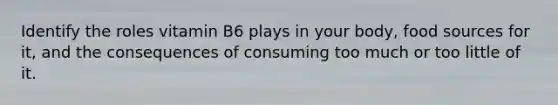Identify the roles vitamin B6 plays in your body, food sources for it, and the consequences of consuming too much or too little of it.