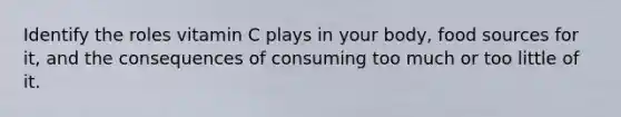 Identify the roles vitamin C plays in your body, food sources for it, and the consequences of consuming too much or too little of it.