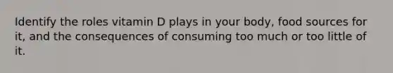 Identify the roles vitamin D plays in your body, food sources for it, and the consequences of consuming too much or too little of it.