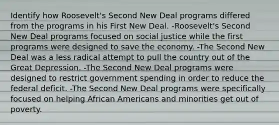 Identify how Roosevelt's Second New Deal programs differed from the programs in his First New Deal. -Roosevelt's Second New Deal programs focused on social justice while the first programs were designed to save the economy. -The Second New Deal was a less radical attempt to pull the country out of the Great Depression. -The Second New Deal programs were designed to restrict government spending in order to reduce the federal deficit. -The Second New Deal programs were specifically focused on helping African Americans and minorities get out of poverty.