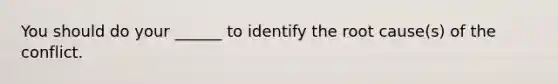 You should do your ______ to identify the root cause(s) of the conflict.