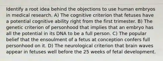 Identify a root idea behind the objections to use human embryos in medical research. A) The cognitive criterion that fetuses have a potential cognitive ability right from the first trimester. B) The genetic criterion of personhood that implies that an embryo has all the potential in its DNA to be a full person. C) The popular belief that the ensoulment of a fetus at conception confers full personhood on it. D) The neurological criterion that brain waves appear in fetuses well before the 25 weeks of fetal development.