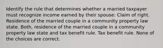 Identify the rule that determines whether a married taxpayer must recognize income earned by their spouse: Claim of right. Residence of the married couple in a community property law state. Both, residence of the married couple in a community property law state and tax benefit rule. Tax benefit rule. None of the choices are correct.