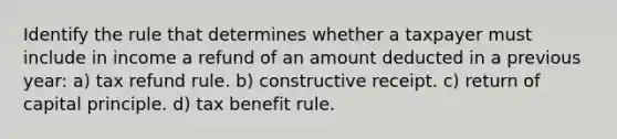 Identify the rule that determines whether a taxpayer must include in income a refund of an amount deducted in a previous year: a) tax refund rule. b) constructive receipt. c) return of capital principle. d) tax benefit rule.