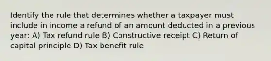 Identify the rule that determines whether a taxpayer must include in income a refund of an amount deducted in a previous year: A) Tax refund rule B) Constructive receipt C) Return of capital principle D) Tax benefit rule