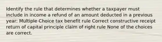 Identify the rule that determines whether a taxpayer must include in income a refund of an amount deducted in a previous year: Multiple Choice tax benefit rule Correct constructive receipt return of capital principle claim of right rule None of the choices are correct.