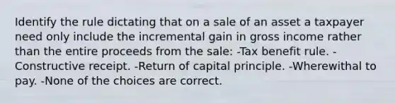 Identify the rule dictating that on a sale of an asset a taxpayer need only include the incremental gain in gross income rather than the entire proceeds from the sale: -Tax benefit rule. -Constructive receipt. -Return of capital principle. -Wherewithal to pay. -None of the choices are correct.