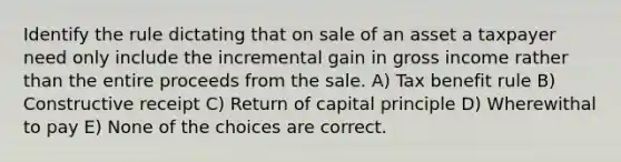 Identify the rule dictating that on sale of an asset a taxpayer need only include the incremental gain in gross income rather than the entire proceeds from the sale. A) Tax benefit rule B) Constructive receipt C) Return of capital principle D) Wherewithal to pay E) None of the choices are correct.