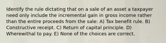 Identify the rule dictating that on a sale of an asset a taxpayer need only include the incremental gain in gross income rather than the entire proceeds from the sale: A) Tax benefit rule. B) Constructive receipt. C) Return of capital principle. D) Wherewithal to pay. E) None of the choices are correct.