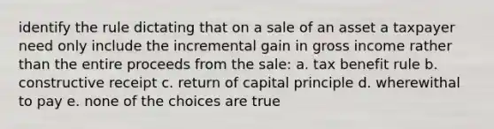 identify the rule dictating that on a sale of an asset a taxpayer need only include the incremental gain in gross income rather than the entire proceeds from the sale: a. tax benefit rule b. constructive receipt c. return of capital principle d. wherewithal to pay e. none of the choices are true