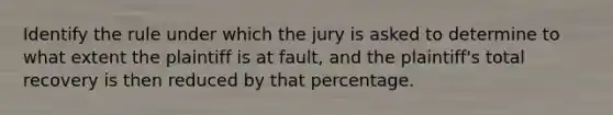 Identify the rule under which the jury is asked to determine to what extent the plaintiff is at fault, and the plaintiff's total recovery is then reduced by that percentage.