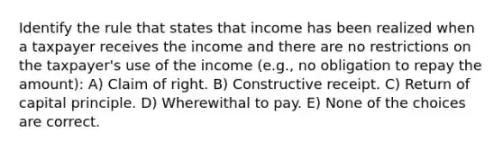 Identify the rule that states that income has been realized when a taxpayer receives the income and there are no restrictions on the taxpayer's use of the income (e.g., no obligation to repay the amount): A) Claim of right. B) Constructive receipt. C) Return of capital principle. D) Wherewithal to pay. E) None of the choices are correct.